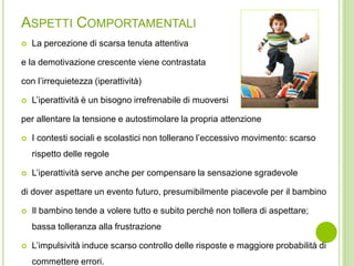 ASPETTI COMPORTAMENTALI
 La percezione di scarsa tenuta attentiva
e la demotivazione crescente viene contrastata
con l’irrequietezza (iperattività)
 L’iperattività è un bisogno irrefrenabile di muoversi
per allentare la tensione e autostimolare la propria attenzione
 I contesti sociali e scolastici non tollerano l’eccessivo movimento: scarso
rispetto delle regole
 L’iperattività serve anche per compensare la sensazione sgradevole
di dover aspettare un evento futuro, presumibilmente piacevole per il bambino
 Il bambino tende a volere tutto e subito perché non tollera di aspettare;
bassa tolleranza alla frustrazione
 L’impulsività induce scarso controllo delle risposte e maggiore probabilità di
commettere errori.
 