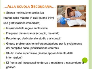 …ALLA SCUOLA SECONDARIA…
 Scarsa motivazione scolastica
(tranne nelle materie in cui l’alunno trova
una gratificazione immediata)
 Infrazioni delle regole scolastiche
 Frequenti dimenticanze (compiti, materiali)
 Poco tempo dedicato allo studio e ai compiti
 Grosse problematiche nell’organizzazione per lo svolgimento
dei compiti a casa (pianificazione carente)
 Studio molto superficiale (scarso apprendimento delle
informazioni)
 Di fronte agli insuccessi tendenza a mentire o a nascondere ai
genitori
 