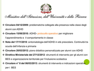  Circolare 04/12/2009: problematiche collegate alla presenza nella classi degli
alunni con ADHD
 Circolare 15/06/2010: ADHD- protocollo operativo per migliorare
l’apprendimento e il comportamento in classe
 Nota del 17/11/2010: sintomatologia dell’ADHD in età prescolare. Continuità tra
scuola dell’infanzia e primaria
 Circolare 20/03/2012: piano didattico personalizzato per alunni con ADHD
 Direttiva Ministeriale del 27/12/2012: strumenti di intervento per gli alunni con
BES e organizzazione territoriale per l’inclusione scolastica
 Circolare n° 8 del 06/03/2013: strumenti di intervento e indicazioni operative
per i BES
 