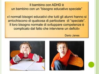Il bambino con ADHD è
un bambino con un “bisogno educativo speciale”
«I normali bisogni educativi che tutti gli alunni hanno si
arricchiscono di qualcosa di particolare di “speciale”.
Il loro bisogno normale di sviluppare competenze è
complicato dal fatto che interviene un deficit»
Dario Janes
 