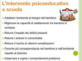  Adattare l’ambiente ai bisogni del bambino
 Migliorare le capacità di adattamento tra bambino e
contesto
 Ridurre l’impatto dei deficit presenti
 Ridurre i sintomi in comorbidità
 Ridurre il rischio di ulteriori complicazioni
 Favorire più consapevolezza nel bambino e nell’ambiente
rispetto al disturbo
 Osservare e capire i comportamenti problema
 