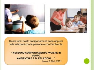 Quasi tutti i nostri comportamenti sono appresi
nelle relazioni con le persone e con l’ambiente.
“ NESSUNO COMPORTAMENTO AVVIENE IN
VUOTO
AMBIENTALE E DI RELAZIONI …”
Ianes & Celi, 2001
 