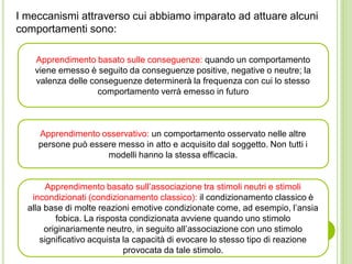 I meccanismi attraverso cui abbiamo imparato ad attuare alcuni
comportamenti sono:
Apprendimento basato sulle conseguenze: quando un comportamento
viene emesso è seguito da conseguenze positive, negative o neutre; la
valenza delle conseguenze determinerà la frequenza con cui lo stesso
comportamento verrà emesso in futuro
Apprendimento osservativo: un comportamento osservato nelle altre
persone può essere messo in atto e acquisito dal soggetto. Non tutti i
modelli hanno la stessa efficacia.
Apprendimento basato sull’associazione tra stimoli neutri e stimoli
incondizionati (condizionamento classico): il condizionamento classico è
alla base di molte reazioni emotive condizionate come, ad esempio, l’ansia
fobica. La risposta condizionata avviene quando uno stimolo
originariamente neutro, in seguito all’associazione con uno stimolo
significativo acquista la capacità di evocare lo stesso tipo di reazione
provocata da tale stimolo.
 