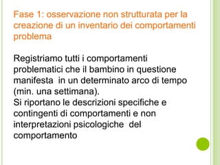 Fase 1: osservazione non strutturata per la
creazione di un inventario dei comportamenti
problema
Registriamo tutti i comportamenti
problematici che il bambino in questione
manifesta in un determinato arco di tempo
(min. una settimana).
Si riportano le descrizioni specifiche e
contingenti di comportamenti e non
interpretazioni psicologiche del
comportamento
 