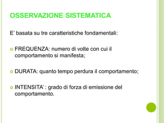 OSSERVAZIONE SISTEMATICA
E’ basata su tre caratteristiche fondamentali:
 FREQUENZA: numero di volte con cui il
comportamento si manifesta;
 DURATA: quanto tempo perdura il comportamento;
 INTENSITA’ : grado di forza di emissione del
comportamento.
 