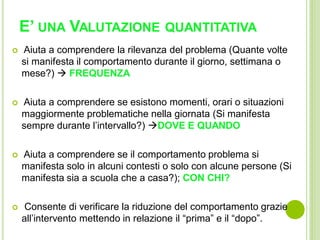 E’ UNA VALUTAZIONE QUANTITATIVA
 Aiuta a comprendere la rilevanza del problema (Quante volte
si manifesta il comportamento durante il giorno, settimana o
mese?)  FREQUENZA
 Aiuta a comprendere se esistono momenti, orari o situazioni
maggiormente problematiche nella giornata (Si manifesta
sempre durante l’intervallo?) DOVE E QUANDO
 Aiuta a comprendere se il comportamento problema si
manifesta solo in alcuni contesti o solo con alcune persone (Si
manifesta sia a scuola che a casa?); CON CHI?
 Consente di verificare la riduzione del comportamento grazie
all’intervento mettendo in relazione il “prima” e il “dopo”.
 