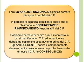 Fare un’ANALISI FUNZIONALE significa cercare
di capire il perché dei C.P.
In particolare significa identificare quelle che si
chiamano le CONTINGENZE DI
RINFORZAMENTO responsabili dei C.P.
Dobbiamo cercare di capire qual è il contesto in
cui si manifestano i C.P. ed in particolare
dobbiamo capire che cosa avviene prima dei C.P.
(gli ANTECEDENTI), capire il comportamento
stesso e capire cosa avviene dopo che l’alunno ha
emesso il C.P. (le CONSEGUENZE)
 