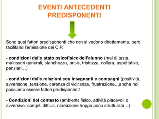 EVENTI ANTECEDENTI
PREDISPONENTI
Sono quei fattori predisponenti che non si vedono direttamente, però
facilitano l’emissione dei C.P.:
- condizioni dello stato psicofisico dell’alunno (mal di testa,
malesseri generali, stanchezza, ansia, tristezza, collera, aspettative,
pensieri…)
- condizioni delle relazioni con insegnanti e compagni (positività,
avversione, tensione, carenza di vicinanza, frustrazione…anche noi
possiamo essere fattori predisponenti!
- Condizioni del contesto (ambiente fisico, attività piacevoli o
avversive, compiti difficili, ricreazione troppo poco strutturata…)
 
