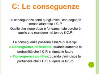 Le conseguenze sono quegli eventi che seguono
immediatamente il C.P.
Quello che viene dopo è fondamentale perché è
quello che mantiene nel tempo il C.P.
Le conseguenze possono essere di due tipi:
 Conseguenza rinforzante: quando aumenta la
probabilità che il C.P. si ripeta in futuro
 Conseguenza punitiva: quando diminuisce la
probabilità che il C.P. si ripeta in futuro
 