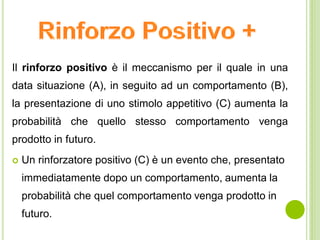 Il rinforzo positivo è il meccanismo per il quale in una
data situazione (A), in seguito ad un comportamento (B),
la presentazione di uno stimolo appetitivo (C) aumenta la
probabilità che quello stesso comportamento venga
prodotto in futuro.
 Un rinforzatore positivo (C) è un evento che, presentato
immediatamente dopo un comportamento, aumenta la
probabilità che quel comportamento venga prodotto in
futuro.
 