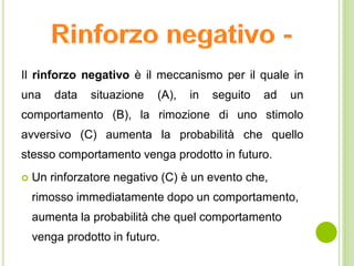 Il rinforzo negativo è il meccanismo per il quale in
una data situazione (A), in seguito ad un
comportamento (B), la rimozione di uno stimolo
avversivo (C) aumenta la probabilità che quello
stesso comportamento venga prodotto in futuro.
 Un rinforzatore negativo (C) è un evento che,
rimosso immediatamente dopo un comportamento,
aumenta la probabilità che quel comportamento
venga prodotto in futuro.
 