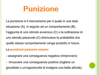 La punizione è il meccanismo per il quale in una data
situazione (A), in seguito ad un comportamento (B),
l’aggiunta di uno stimolo avversivo (C) o la sottrazione di
uno stimolo piacevole (C) diminuisce la probabilità che
quello stesso comportamento venga prodotto in futuro.
Le punizioni possono essere:
- assegnare una conseguenza negativa (rimprovero)
- rimuovere una conseguenza positiva (togliere un
giocattolo o un’opportunità di svolgere una bella attività).
 