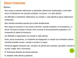 DISATTENZIONE
o Non riesce a prestare attenzione ai particolari (attenzione focalizzata) o commette
errori di distrazione nei compito scolastici, sul lavoro, o in altre attività;
o Ha difficoltà a mantenere l’attenzione sui compiti o sulle attività di gioco (attenzione
sostenuta);
o Non sembra ascoltare quando gli si parla direttamente;
o Non segue le istruzioni e non porta a termine i compiti scolastici, le incombenze, o i
doveri sul posto di posto di lavoro (non a causa di comportamento oppositivo o di
incapacità di capire le istruzioni);
o Ha difficoltà a organizzarsi nei compiti e nelle attività;
o Evita, prova avversione, o è riluttante ad impegnarsi in compiti che richiedono sforzo
mentale protratto (come i compiti a scuola o a casa);
o Perde gli oggetti necessari per i compiti o le attività (per esempio, giocattoli, compiti di
scuola, matite, libri o strumenti);
o E’ facilmente distratto da stimoli estranei;
o E’ sbadato nelle attività quotidiane.
Spesso…
 
