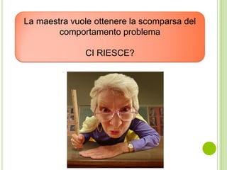 La maestra vuole ottenere la scomparsa del
comportamento problema
CI RIESCE?
 