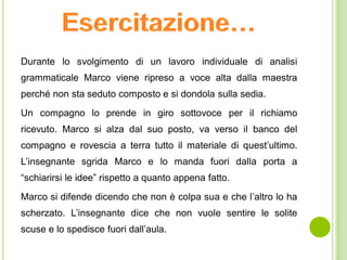 Durante lo svolgimento di un lavoro individuale di analisi
grammaticale Marco viene ripreso a voce alta dalla maestra
perché non sta seduto composto e si dondola sulla sedia.
Un compagno lo prende in giro sottovoce per il richiamo
ricevuto. Marco si alza dal suo posto, va verso il banco del
compagno e rovescia a terra tutto il materiale di quest’ultimo.
L’insegnante sgrida Marco e lo manda fuori dalla porta a
“schiarirsi le idee” rispetto a quanto appena fatto.
Marco si difende dicendo che non è colpa sua e che l’altro lo ha
scherzato. L’insegnante dice che non vuole sentire le solite
scuse e lo spedisce fuori dall’aula.
 