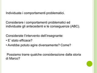 Individuate i comportamenti problematici.
Considerare i comportamenti problematici ed
individuate gli antecedenti e le conseguenze (ABC).
Considerate l’intervento dell’insegnante:
• E’ stato efficace?
• Avrebbe potuto agire diversamente? Come?
Possiamo trarre qualche considerazione dalla storia
di Marco?
 