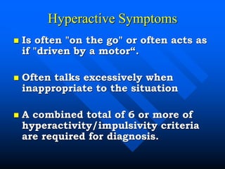 Hyperactive Symptoms
 Is often "on the go" or often acts as
if "driven by a motor“.
 Often talks excessively when
inappropriate to the situation
 A combined total of 6 or more of
hyperactivity/impulsivity criteria
are required for diagnosis.
 