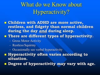 What do we Know about
Hyperactivity?
 Children with ADHD are more active,
restless, and fidgety than normal children
during the day and during sleep.
 There are different types of hyperactivity.
– Gross Motor Activity
– Restless/Squirmy
– Occasionally see verbal hyperactivity
 Hyperactivity often varies according to
situation.
 Degree of hyperactivity may vary with age.
 