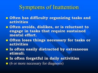 Symptoms of Inattention
 Often has difficulty organizing tasks and
activities
 Often avoids, dislikes, or is reluctant to
engage in tasks that require sustained
mental effort.
 Often loses things necessary for tasks or
activities
 Is often easily distracted by extraneous
stimuli.
 Is often forgetful in daily activities
 (6 or more necessary for diagnosis)
 