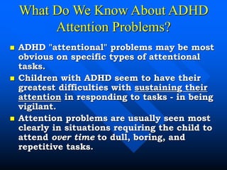 What Do We Know About ADHD
Attention Problems?
 ADHD "attentional" problems may be most
obvious on specific types of attentional
tasks.
 Children with ADHD seem to have their
greatest difficulties with sustaining their
attention in responding to tasks - in being
vigilant.
 Attention problems are usually seen most
clearly in situations requiring the child to
attend over time to dull, boring, and
repetitive tasks.
 