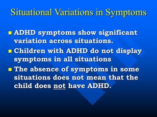 Situational Variations in Symptoms
 ADHD symptoms show significant
variation across situations.
 Children with ADHD do not display
symptoms in all situations
 The absence of symptoms in some
situations does not mean that the
child does not have ADHD.
 