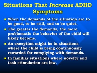 Situations That Increase ADHD
Symptoms
 When the demands of the situation are to
be good, to be still, and to be quiet.
 The greater the demands, the more
problematic the behavior of the child will
likely become.
 An exception might be in situations
where the child is being continuously
rewarded for complying with demands.
 In familiar situations where novelty and
task stimulation are low.
 