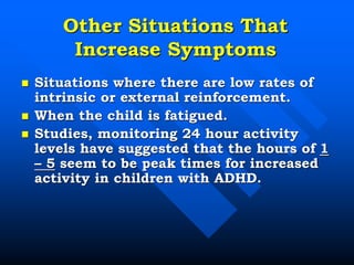 Other Situations That
Increase Symptoms
 Situations where there are low rates of
intrinsic or external reinforcement.
 When the child is fatigued.
 Studies, monitoring 24 hour activity
levels have suggested that the hours of 1
– 5 seem to be peak times for increased
activity in children with ADHD.
 