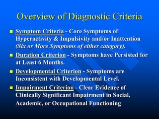 Overview of Diagnostic Criteria
 Symptom Criteria - Core Symptoms of
Hyperactivity & Impulsivity and/or Inattention
(Six or More Symptoms of either category).
 Duration Criterion - Symptoms have Persisted for
at Least 6 Months.
 Developmental Criterion - Symptoms are
Inconsistent with Developmental Level.
 Impairment Criterion - Clear Evidence of
Clinically Significant Impairment in Social,
Academic, or Occupational Functioning
 