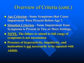 Overview of Criteria (cont.)
 Age Criterion - Some Symptoms that Cause
Impairment Were Present Before Age 7.
 Situation Criterion - Some Impairment from
Symptoms is Present in Two or More Settings.
 NOTE. The failure to attend to full range of
symptoms is not uncommon
 Presence of hyperactivity, impulsivity, and
inattention is not necessarily to be equated with
ADHD.
 