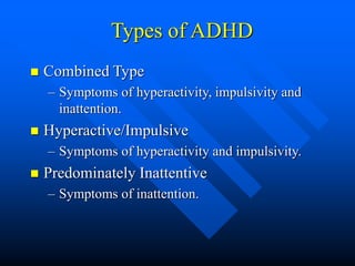 Types of ADHD
 Combined Type
– Symptoms of hyperactivity, impulsivity and
inattention.
 Hyperactive/Impulsive
– Symptoms of hyperactivity and impulsivity.
 Predominately Inattentive
– Symptoms of inattention.
 