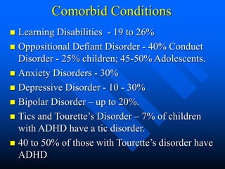 Comorbid Conditions
 Learning Disabilities - 19 to 26%
 Oppositional Defiant Disorder - 40% Conduct
Disorder - 25% children; 45-50% Adolescents.
 Anxiety Disorders - 30%
 Depressive Disorder - 10 - 30%
 Bipolar Disorder – up to 20%.
 Tics and Tourette’s Disorder – 7% of children
with ADHD have a tic disorder.
 40 to 50% of those with Tourette’s disorder have
ADHD
 