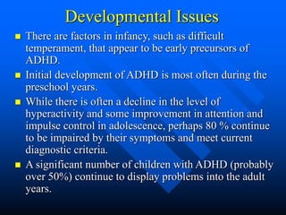 Developmental Issues
 There are factors in infancy, such as difficult
temperament, that appear to be early precursors of
ADHD.
 Initial development of ADHD is most often during the
preschool years.
 While there is often a decline in the level of
hyperactivity and some improvement in attention and
impulse control in adolescence, perhaps 80 % continue
to be impaired by their symptoms and meet current
diagnostic criteria.
 A significant number of children with ADHD (probably
over 50%) continue to display problems into the adult
years.
 