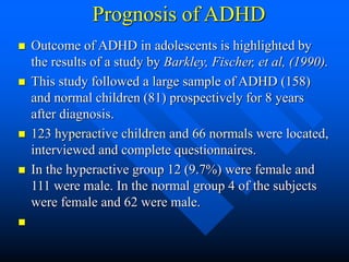 Prognosis of ADHD
 Outcome of ADHD in adolescents is highlighted by
the results of a study by Barkley, Fischer, et al, (1990).
 This study followed a large sample of ADHD (158)
and normal children (81) prospectively for 8 years
after diagnosis.
 123 hyperactive children and 66 normals were located,
interviewed and complete questionnaires.
 In the hyperactive group 12 (9.7%) were female and
111 were male. In the normal group 4 of the subjects
were female and 62 were male.

 
