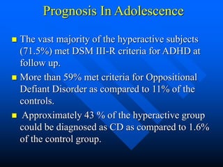 Prognosis In Adolescence
 The vast majority of the hyperactive subjects
(71.5%) met DSM III-R criteria for ADHD at
follow up.
 More than 59% met criteria for Oppositional
Defiant Disorder as compared to 11% of the
controls.
 Approximately 43 % of the hyperactive group
could be diagnosed as CD as compared to 1.6%
of the control group.
 