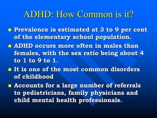 ADHD: How Common is it?
 Prevalence is estimated at 3 to 9 per cent
of the elementary school population.
 ADHD occurs more often in males than
females, with the sex ratio being about 4
to 1 to 9 to 1.
 It is one of the most common disorders
of childhood
 Accounts for a large number of referrals
to pediatricians, family physicians and
child mental health professionals.
 