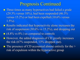 Prognosis Continued
 Three times as many hyperactives had failed a grade
(29.3% versus 10%), had been suspended (46.3%
versus 15.2%) or had been expelled (10.6% versus
1.5%).
 Results indicated that hyperactivity alone increases the
risk of suspension (30.6% vs 15.2%), and dropping out
 (4.8% vs 0% ) as compared to controls
 However, the added diagnosis of CD greatly increases
the risk (67% suspended, 13% dropped out).
 The presence of CD accounted almost entirely for the >
risk of expulsion within the hyperactive group
 