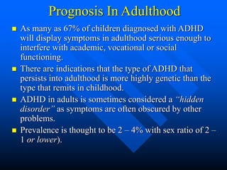 Prognosis In Adulthood
 As many as 67% of children diagnosed with ADHD
will display symptoms in adulthood serious enough to
interfere with academic, vocational or social
functioning.
 There are indications that the type of ADHD that
persists into adulthood is more highly genetic than the
type that remits in childhood.
 ADHD in adults is sometimes considered a “hidden
disorder” as symptoms are often obscured by other
problems.
 Prevalence is thought to be 2 – 4% with sex ratio of 2 –
1 or lower).
 