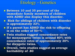 Etiology - Genetics
 Between 10 and 35 per-cent of the
immediate family members of children
with ADHD also display this disorder.
 Risk for siblings of children with disorder
is approximately 32%
 If a parent has ADHD the risk to offspring
is on the order of 50+%
 Twin studies suggest concordance rates
for monozygotic twins is around 80% with
concordance rates of approximately 30%
for dizygotic twins.
 Overall, twin studies suggest an average
heritability of .80
 