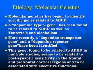 Etiology: Molecular Genetics
 Molecular genetics has begun to identify
specific genes related to ADHD.
 A “dopamine type 2 gene” has been found
to be related to ADHD as well as
Tourette’s and alcoholism.
 More recently a "dopamine transporter
gene" and a “dopamine repeater
gene”have been identified.
 This gene, found to be related to ADHD in
multiple studies, seems to be related to
post-synaptic sensitivity in the frontal
and prefrontal cortical regions and to be
associated with executive functions.
 