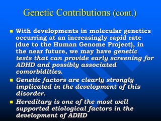 Genetic Contributions (cont.)
 With developments in molecular genetics
occurring at an increasingly rapid rate
(due to the Human Genome Project), in
the near future, we may have genetic
tests that can provide early screening for
ADHD and possibly associated
comorbidities.
 Genetic factors are clearly strongly
implicated in the development of this
disorder.
 Hereditary is one of the most well
supported etiological factors in the
development of ADHD
 