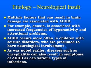 Etiology – Neurological Insult
 Multiple factors that can result in brain
damage are associated with ADHD.
 For example, anoxia, is associated with
increased frequencies of hyperactivity and
attentional problems.
 ADHD occurs more often in children with
seizure disorders, who are presumed to
have neurological involvement
 As was noted earlier, diseases such as
encephalitis can also result in symptoms
of ADHD as can various types of
infections.
 