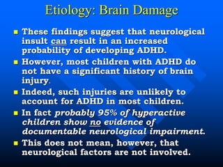 Etiology: Brain Damage
 These findings suggest that neurological
insult can result in an increased
probability of developing ADHD.
 However, most children with ADHD do
not have a significant history of brain
injury.
 Indeed, such injuries are unlikely to
account for ADHD in most children.
 In fact probably 95% of hyperactive
children show no evidence of
documentable neurological impairment.
 This does not mean, however, that
neurological factors are not involved.
 
