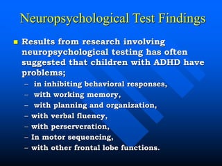Neuropsychological Test Findings
 Results from research involving
neuropsychological testing has often
suggested that children with ADHD have
problems;
– in inhibiting behavioral responses,
– with working memory,
– with planning and organization,
– with verbal fluency,
– with perserveration,
– In motor sequencing,
– with other frontal lobe functions.
 