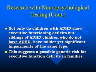 Research with Neuropsychological
Testing (Cont.)
 Not only do children with ADHD show
executive functioning deficits but
siblings of ADHD children who do not
have ADHD, have milder yet significant
impairments of the same type.
 This suggests a possible genetic risk for
executive function deficits in families.
 