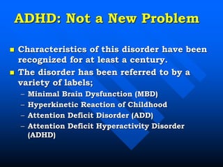ADHD: Not a New Problem
 Characteristics of this disorder have been
recognized for at least a century.
 The disorder has been referred to by a
variety of labels;
– Minimal Brain Dysfunction (MBD)
– Hyperkinetic Reaction of Childhood
– Attention Deficit Disorder (ADD)
– Attention Deficit Hyperactivity Disorder
(ADHD)
 