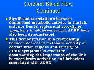 Cerebral Blood Flow
Continued
 Significant correlation's between
diminished metabolic activity in the left
anterior frontal region and severity of
symptoms in adolescents with ADHD have
also been demonstrated
 This demonstration of a relationship
between decreased metabolic activity of
certain brain regions and severity of
ADHD symptoms is crucial to
documenting the importance of the link
between brain activation and behaviors
associated with ADHD
 