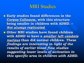 MRI Studies
 Early studies found differences in the
Corpus Callosum, with this structure
being smaller in children with ADHD. –
Not always replicated.
 Other MRI studies have found children
with ADHD to have a smaller left caudate
nucleus than did normal children. These
findings are interesting in light of the
results of earlier blood flow studies
suggesting lower levels of activation in
this specific area in children with ADHD.
 