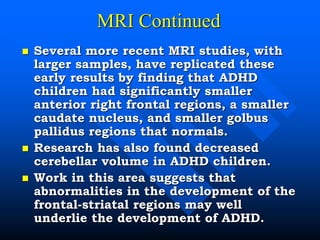 MRI Continued
 Several more recent MRI studies, with
larger samples, have replicated these
early results by finding that ADHD
children had significantly smaller
anterior right frontal regions, a smaller
caudate nucleus, and smaller golbus
pallidus regions that normals.
 Research has also found decreased
cerebellar volume in ADHD children.
 Work in this area suggests that
abnormalities in the development of the
frontal-striatal regions may well
underlie the development of ADHD.
 