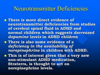 Neurotransmitter Deficiencies
 There is more direct evidence of
neurotransmitter deficiencies from studies
of cerebral spinal fluid in ADHD and
normal children which suggests decreased
dopamine levels in ADHD children
 There is also some evidence of a
deficiency in the availability of
norepinephrine in children with ADHD.
 This is of interest given that a very new
non-stimulant ADHD medication,
Straterra, is thought to act on
norepinephrine levels.
 