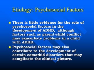 Etiology: Psychosocial Factors
 There is little evidence for the role of
psychosocial factors in the
development of ADHD, although
factors such as parent-child conflict
may exacerbate problems in a child
with ADHD.
 Psychosocial factors may also
contribute to the development of
certain comorbid disorders that may
complicate the clinical picture.
 